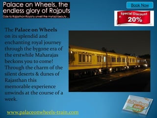 Book Now




The Palace on Wheels
on its splendid and
enchanting royal journey
through the bygone era of
the erstwhile Maharajas
beckons you to come!
Through the charm of the
silent deserts & dunes of
Rajasthan this
memorable experience
unwinds at the course of a
week.

 www.palaceonwheels-train.com
 