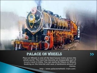 Place on Wheels is one of the best luxury trains across the
 whole world. The train has become an inseparable part of
 luxury travel in India. You can easily do Palace on Wheels
 booking on the Internet and save a handsome amount of
                                                     money.
                    http://www.palaceonwheels-train.com/
 