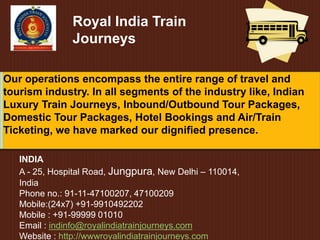 Royal India Train
Journeys
INDIA
A - 25, Hospital Road, Jungpura, New Delhi – 110014,
India
Phone no.: 91-11-47100207, 47100209
Mobile:(24x7) +91-9910492202
Mobile : +91-99999 01010
Email : indinfo@royalindiatrainjourneys.com
Website : http://wwwroyalindiatrainjourneys.com
Our operations encompass the entire range of travel and
tourism industry. In all segments of the industry like, Indian
Luxury Train Journeys, Inbound/Outbound Tour Packages,
Domestic Tour Packages, Hotel Bookings and Air/Train
Ticketing, we have marked our dignified presence.
 
