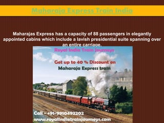 Maharaja Express Train India
Maharajas Express has a capacity of 88 passengers in elegantly
appointed cabins which include a lavish presidential suite spanning over
an entire carriage.
 