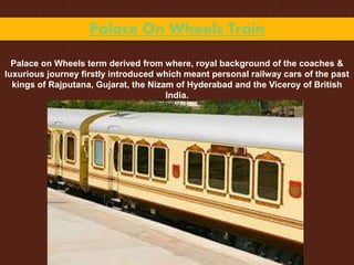 Palace On Wheels Train
Palace on Wheels term derived from where, royal background of the coaches &
luxurious journey firstly introduced which meant personal railway cars of the past
kings of Rajputana, Gujarat, the Nizam of Hyderabad and the Viceroy of British
India.
 