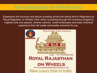 Royal Rajasthan On Wheels Train
Experience the luxurious and leisure traveling across the daring land of Rajputana by
‘Royal Rajasthan on Wheels Train’ which is passing through the numerous kingdoms,
majestic forts and palaces, diverse cultures, varied landscapes and enjoy historical
experience that will create memorable moments for you.
 