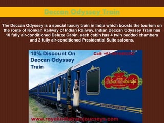 Deccan Odyssey Train
The Deccan Odyssey is a special luxury train in India which boosts the tourism on
the route of Konkan Railway of Indian Railway. Indian Deccan Odyssey Train has
10 fully air-conditioned Deluxe Cabin, each cabin has 4 twin bedded chambers
and 2 fully air-conditioned Presidential Suite saloons.
 