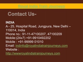 INDIA
A - 25, Hospital Road, Jungpura, New Delhi –
110014, India
Phone no.: 91-11-47100207, 47100209
Mobile:(24x7) +91-9910492202
Mobile : +91-99999 01010
Email: indinfo@royalindiatrainjourneys.com
Website :
http://wwwroyalindiatrainjourneys.com
Royal India Train Journeys
 
