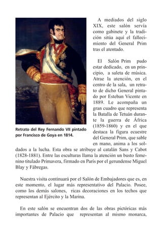 A mediados del siglo
XIX, este salón servía
como gabinete y la tradi-
ción sitúa aquí el falleci-
miento del General Prim
tras el atentado.
El Salón Prim pudo
estar dedicado, en un prin-
cipio, a saleta de música.
Atrae la atención, en el
centro de la sala, un retra-
to de dicho General pinta-
do por Esteban Vicente en
1889. Le acompaña un
gran cuadro que representa
la Batalla de Tetuán duran-
te la guerra de África
(1859-1860) y en el que
destaca la figura ecuestre
del General Prim, que sable
en mano, anima a los sol-
dados a la lucha. Esta obra se atribuye al catalán Sans y Cabot
(1828-1881). Entre las esculturas llama la atención un busto feme-
nino titulado Primavera, firmado en París por el gerundense Miguel
Blay y Fábregas.
Nuestra visita continuará por el Salón de Embajadores que es, en
este momento, el lugar más representativo del Palacio. Posee,
como los demás salones, ricas decoraciones en los techos que
representan al Ejército y la Marina.
En este salón se encuentran dos de las obras pictóricas más
importantes de Palacio que representan al mismo monarca,
Retrato del Rey Fernando VII pintado
por Francisco de Goya en 1814.
 