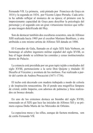 Fernando VII. La primera, está pintada por Francisco de Goya en
1814 y la segunda en 1834, por Vicente López Portaña. Cada artis-
ta ha sabido reflejar al monarca de su época; el primero con la
impresionante capacidad de Goya para descifrar la psicología del
personaje y el segundo con un gran virtuosismo técnico que refle-
ja una imagen dulcificada del Rey.
Son de destacar también dos esculturas ecuestres, una de Alfonso
XIII realizada hacia 1905 por el escultor Mariano Benlliure, y otra
atribuida a este mismo artista de Alfonso XII datada en 1886.
El Comedor de Gala, llamado en el siglo XIX Sala Verboon, en
homenaje al célebre ingeniero militar español del siglo XVIII, es
hoy el lugar donde se celebran las comidas y cenas institucionales
dentro de Palacio.
La estancia está presidida por un gran tapiz tejido a mediados del
siglo XVIII, perteneciente a la serie Don Quijote y titulado: El
Desafío al Vizcaíno y aventura de los molinos. Fue realizado a par-
tir del cartón de Andrea Procaccini (1671-1734).
El techo está decorado con madera trabajada a modo de celosía
y de inspiración renacentista. De él pende una magnífica lámpara
de cristal, estilo Imperio, con adornos de palmetas y liras realiza-
dos en bronce dorado.
En uno de los extremos destaca un biombo del siglo XVIII,
remozado en el XIX que luce las iniciales de Alfonso XII y su pri-
mera esposa Doña María de las Mercedes de Orleáns.
La espaciosa mesa y las sillas, aunque de factura moderna, son
de estilo Fernando VII.
 