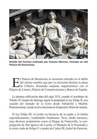 E
l Palacio de Buenavista se encuentra ubicado en el altillo
del mismo nombre que por su elevación domina la plaza
de Cibeles, formando conjunto arquitectónico con el
Palacio de Linares, Palacio de Comunicaciones y Banco de España.
La primera edificación data del siglo XVI, cuando el arzobispo de
Toledo, D. Gaspar de Quiroga regala la propiedad al rey Felipe II, con
ocasión del traslado de la Corte desde Valladolid a Madrid.
Posteriormente, reside en él su hermana la Emperatriz María deAustria.
El rey Felipe III, lo recibe en herencia de su padre y lo habita
esporádicamente, vendiéndolo finalmente. Tuvo, desde entonces,
muy diversos propietarios como el Duque de Francavilla, la con-
gregación de San Ignacio de Loyola, el Marqués de la Ensenada y
la reina viuda de Felipe V y madre de Carlos III, Isabel de Farnesio,
Detalle del frontón realizado por Aniceto Marinas. Fachada sur del
Palacio de Buenavista.
 
