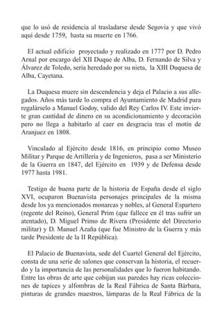 que lo usó de residencia al trasladarse desde Segovia y que vivó
aquí desde 1759, hasta su muerte en 1766.
El actual edificio proyectado y realizado en 1777 por D. Pedro
Arnal por encargo del XII Duque de Alba, D. Fernando de Silva y
Álvarez de Toledo, sería heredado por su nieta, la XIII Duquesa de
Alba, Cayetana.
La Duquesa muere sin descendencia y deja el Palacio a sus alle-
gados. Años más tarde lo compra el Ayuntamiento de Madrid para
regalárselo a Manuel Godoy, valido del Rey Carlos IV. Este invier-
te gran cantidad de dinero en su acondicionamiento y decoración
pero no llega a habitarlo al caer en desgracia tras el motín de
Aranjuez en 1808.
Vinculado al Ejército desde 1816, en principio como Museo
Militar y Parque de Artillería y de Ingenieros, pasa a ser Ministerio
de la Guerra en 1847, del Ejército en 1939 y de Defensa desde
1977 hasta 1981.
Testigo de buena parte de la historia de España desde el siglo
XVI, ocuparon Buenavista personajes principales de la misma
desde los ya mencionados monarcas y nobles, al General Espartero
(regente del Reino), General Prim (que fallece en él tras sufrir un
atentado), D. Miguel Primo de Rivera (Presidente del Directorio
militar) y D. Manuel Azaña (que fue Ministro de la Guerra y más
tarde Presidente de la II República).
El Palacio de Buenavista, sede del Cuartel General del Ejército,
consta de una serie de salones que conservan la historia, el recuer-
do y la importancia de las personalidades que lo fueron habitando.
Entre las obras de arte que cobijan sus paredes hay ricas coleccio-
nes de tapices y alfombras de la Real Fábrica de Santa Bárbara,
pinturas de grandes maestros, lámparas de la Real Fábrica de la
 