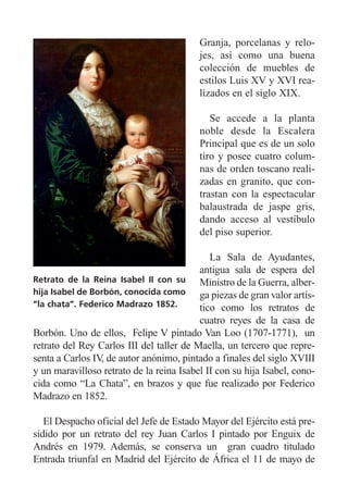 Granja, porcelanas y relo-
jes, así como una buena
colección de muebles de
estilos Luis XV y XVI rea-
lizados en el siglo XIX.
Se accede a la planta
noble desde la Escalera
Principal que es de un solo
tiro y posee cuatro colum-
nas de orden toscano reali-
zadas en granito, que con-
trastan con la espectacular
balaustrada de jaspe gris,
dando acceso al vestíbulo
del piso superior.
La Sala de Ayudantes,
antigua sala de espera del
Ministro de la Guerra, alber-
ga piezas de gran valor artís-
tico como los retratos de
cuatro reyes de la casa de
Borbón. Uno de ellos, Felipe V pintado Van Loo (1707-1771), un
retrato del Rey Carlos III del taller de Maella, un tercero que repre-
senta a Carlos IV, de autor anónimo, pintado a finales del siglo XVIII
y un maravilloso retrato de la reina Isabel II con su hija Isabel, cono-
cida como “La Chata”, en brazos y que fue realizado por Federico
Madrazo en 1852.
El Despacho oficial del Jefe de Estado Mayor del Ejército está pre-
sidido por un retrato del rey Juan Carlos I pintado por Enguix de
Andrés en 1979. Además, se conserva un gran cuadro titulado
Entrada triunfal en Madrid del Ejército de África el 11 de mayo de
Retrato de la Reina Isabel II con su
hija Isabel de Borbón, conocida como
“la chata”. Federico Madrazo 1852.
 