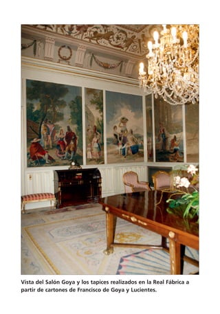 Vista del Salón Goya y los tapices realizados en la Real Fábrica a
partir de cartones de Francisco de Goya y Lucientes.
 