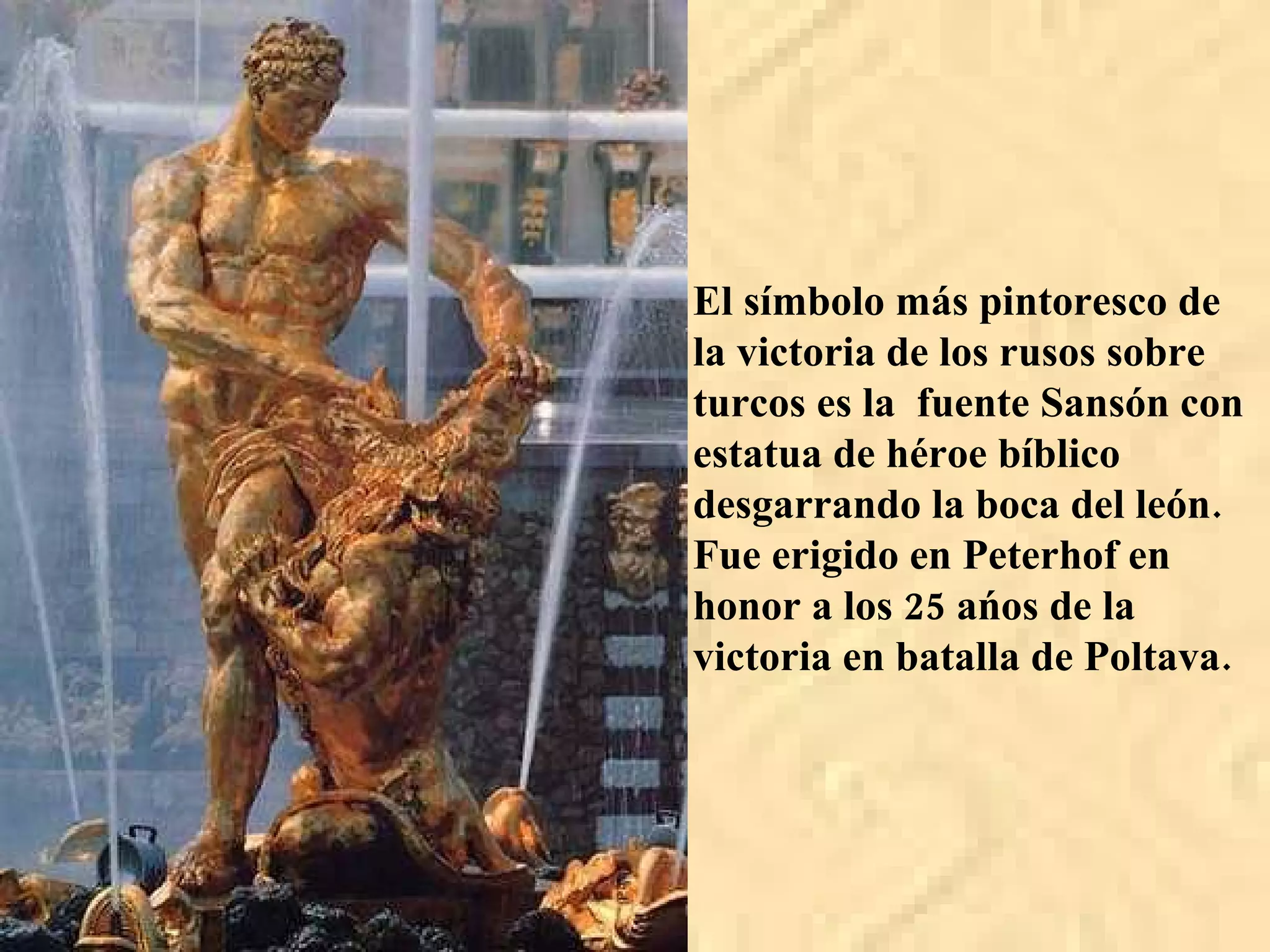 El símbolo más pintoresco de la victoria de los rusos sobre turcos es la  fuente Sansón con estatua de héroe bíblico desgarrando la boca del león. Fue erigido en Peterhof en honor a los 25 ańos de la victoria en batalla de Poltava. 