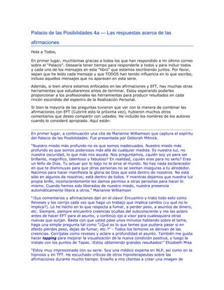 Palacio de las Posibilidades 4a — Las respuestas acerca de las
afirmaciones
Hola a Todos,
En primer lugar, muchísimas gracias a todos los que han respondido a mi último correo
sobre el “Palacio”. Desearía tener tiempo para responderle a todos y para incluir todos
y cada uno de los mensajes en este “libro” que estamos escribiendo juntos. Por favor,
sepan que he leído cada mensaje y que TODOS han tenido influencia en lo que escribo,
incluso aquellos mensajes que no aparecen en esta serie.
Además, si bien ahora estamos enfocados en las afirmaciones y EFT, hay muchas otras
herramientas que estudiaremos antes de terminar. Estoy esperando poderles
proporcionar a los profesionales las herramientas para producir resultados en cada
rincón escondido del espectro de la Realización Personal.
Si bien la mayoría de las preguntas tuvieron que ver con la manera de combinar las
afirmaciones con EFT (Cubriré esto la próxima vez), hubieron muchos otros
comentarios que deseo compartir con ustedes. He incluido los nombres de los autores
cuando lo consideré apropiado. Aquí están:
En primer lugar, a continuación una cita de Marianne Williamson que captura el espíritu
del Palacio de las Posibilidades. Fue presentada por Deborah Mitnick.
“Nuestro miedo más profundo no es que somos inadecuados. Nuestro miedo más
profundo es que somos poderosos más allá de cualquier medida. Es nuestra luz, no
nuestra oscuridad, lo que más nos asusta. Nos preguntamos, ¿quién soy yo para ser
brillante, magnífico, talentoso y fabuloso? En realidad, ¿quién eres para no serlo? Eres
un Niño de Dios. Tu actuar por lo bajo no le sirve al mundo. No hay nada esclarecedor
en que te disminuyas para que otras personas no se sientan inseguras a tu alrededor.
Nacimos para hacer manifiesta la gloria de Dios que está dentro de nosotros. No está
sólo en algunos de nosotros; está dentro de todos. Y mientras dejamos que nuestra luz
propia brille, inconscientemente les damos permiso a otras personas para hacer lo
mismo. Cuando hemos sido liberados de nuestro miedo, nuestra presencia
automáticamente libera a otros.” Marianne Williamson
“¡Sus comentarios y afirmaciones dan en el clavo! Encuentro y trato todo esto como
Reveses y los corrijo cada vez que hago un trabajo que implica cambio (¿y qué no lo
implica?). Lo he hecho en lo que respecta a fumar, a perder peso, a asuntos de dinero,
etc. Siempre, siempre encuentro creencias ocultas del subconsciente y me las aclaro
antes de hacer EFT para el asunto, y continúo ojo a visor para cualesquiera otras
nuevas que surjan. Basta con que usted pase unos minutos hablando sobre el tema,
haga una simple pregunta tal como “¿Qué es lo que temes que pudiera pasar si en
efecto pierdes peso, dejas de fumar, etc.?” - Todos los temores se derivan de las
creencias. Corríjalas como reveses y aclare a profundidad el asunto. También me gusta
hacer tapping para mejorar la visualización de la nueva condición positiva, y luego la
instalo con los puntos de Tapas. ¡Estoy obteniendo grandes resultados!” Elizabeth Misa
“Estoy muy impresionada con su serie. Soy una médico experta en NLP, así como en la
hipnosis y en TFT. He escuchado críticas de otros hipnoterapeutas sobre las
afirmaciones durante mucho tiempo. Enseño a mis clientes a crear una imagen de
 