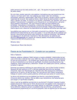 pobre persona que las está usando (¡oh… ugh…! Ni siquiera me gusta escribir alguna
de estas cosas).
Por otro lado, presten atención a las palabras motivadoras que usa la gente que nos
inspira y nos hace sentir bien. Son palabras que tienen vida. Son vibrantes,
entusiastas, potentes y apasionadas. Ellas Tocan el Mundo y ayudan a Elevar nuestra
Capacidad de Curación. Son palabras felices. Están llenas de espiritualidad y traen
amor y perdón con ellas. Yo conozco a un escritor y disertador, por ejemplo, que usa la
palabra “impresionante” a propósito y con frecuencia en sus disertaciones, así como
otras palabras inspiradoras. ¿Por qué? Porque él sabe que esas palabras son
amistosas, motivadoras y energizantes. La gente las interioriza y responde en
concordancia. Él está ahora escribiendo una serie llamada “Palacio de Posibilidades”.
Léanla alguna vez y observen la preponderancia de palabras edificantes que elige usar.
Las palabras que usamos son un interruptor emocional muy efectivo. Traen regocijo o
debilitamiento dependiendo de cómo son usadas. Y no se trata sólo de las palabras que
leemos o escuchamos que tienen esta influencia en nuestras emociones. Las palabras
que decimos son de particular importancia. Más allá todavía, las palabras que
decimos habitualmente son espejos de nuestros estados emocionales profundos.
Trataremos este tema la próxima vez.
Abrazos, Gary
Traducido por Maria Inés Sención
 
Palacio de las Posibilidades 31 - Cuidado con sus palabras
Hola a Todos/as:
Palabras, palabras, palabras. Están siempre a nuestro alrededor. Usted acaba de leer
unas 10 de ellas y está por leer unas 1000 más. Ellas son el medio principal mediante
el cual nos comunicamos — los símbolos que usamos para transmitir ideas. El idioma
es rico en simbolismos y en tonos de significado. Se presta maravillosamente a las
metáforas, frases descriptivas y aliteración. Pueden ser usadas para motivar, celebrar,
complicar o agravar.
Entiendo que estamos hablando de cosas básicas aquí, pero es fácil olvidar lo básico.
Después de todo estamos en EFT y técnicas poderosas para eliminar equipaje
emocional. ¡Que viva! Manténgalo así. Aprenda más. Pero agreguemos elementos
positivos en el camino. Es fácil de hacer. Por qué permitir que nuestro vocabulario
trabaje en nuestra contra cuando podemos variarlo para que actúe en nuestro favor.
La última vez anotamos que las palabras que leemos y escuchamos generan
emociones dentro de nosotros. Esto se debe a que necesitamos internalizarlas para
que tengan un significado completo.
¿Pero y qué de las palabras que decimos (o escribimos)? ¿También impactan nuestro
estado emocional? ¡Claro que si! Antes de pronunciar una palabra como “depresión” o
“delicioso” debemos internalizar para poder obtener su significado completo. Dicho de
forma diferente, debemos pensar una palabra antes de emitirla, y al pensarla la
internalizamos (experiencia) en una forma pequeña. Esto no significa que al mencionar
 