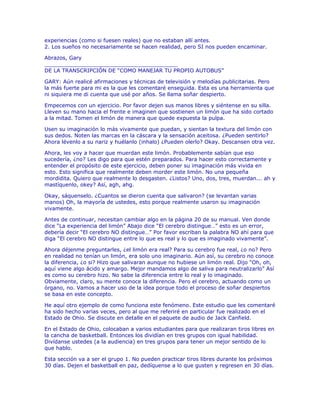 experiencias (como si fuesen reales) que no estaban allí antes.
2. Los sueños no necesariamente se hacen realidad, pero SI nos pueden encaminar.
Abrazos, Gary
________________________________________
DE LA TRANSCRIPCIÓN DE “COMO MANEJAR TU PROPIO AUTOBUS”
GARY: Aún realicé afirmaciones y técnicas de televisión y melodías publicitarias. Pero
la más fuerte para mi es la que les comentaré enseguida. Esta es una herramienta que
ni siquiera me di cuenta que usé por años. Se llama soñar despierto.
Empecemos con un ejercicio. Por favor dejen sus manos libres y siéntense en su silla.
Lleven su mano hacia el frente e imaginen que sostienen un limón que ha sido cortado
a la mitad. Tomen el limón de manera que quede expuesta la pulpa.
Usen su imaginación lo más vivamente que puedan, y sientan la textura del limón con
sus dedos. Noten las marcas en la cáscara y la sensación aceitosa. ¿Pueden sentirlo?
Ahora lévenlo a su nariz y huélanlo (inhalo) ¿Pueden olerlo? Okay. Descansen otra vez.
Ahora, les voy a hacer que muerdan este limón. Probablemente sabían que eso
sucedería, ¿no? Les digo para que estén preparados. Para hacer esto correctamente y
entender el propósito de este ejercicio, deben poner su imaginación más vivida en
esto. Esto significa que realmente deben morder este limón. No una pequeña
mordidita. Quiero que realmente lo desgasten. ¿Listos? Uno, dos, tres, muerdan... ah y
mastíquenlo, okey? Así, agh, ahg.
Okay, sáquenselo. ¿Cuantos se dieron cuenta que salivaron? (se levantan varias
manos) Oh, la mayoría de ustedes, esto porque realmente usaron su imaginación
vivamente.
Antes de continuar, necesitan cambiar algo en la página 20 de su manual. Ven donde
dice “La experiencia del limón” Abajo dice “El cerebro distingue…” esto es un error,
debería decir “El cerebro NO distingue…” Por favor escriban la palabra NO ahí para que
diga “El cerebro NO distingue entre lo que es real y lo que es imaginado vivamente”.
Ahora déjenme preguntarles, ¿el limón era real? Para su cerebro fue real, ¿o no? Pero
en realidad no tenían un limón, era solo uno imaginario. Aún así, su cerebro no conoce
la diferencia, ¿o si? Hizo que salivaran aunque no hubiese un limón real. Dijo “Oh, oh,
aquí viene algo ácido y amargo. Mejor mandamos algo de saliva para neutralizarlo” Así
es como su cerebro hizo. No sabe la diferencia entre lo real y lo imaginado.
Obviamente, claro, su mente conoce la diferencia. Pero el cerebro, actuando como un
órgano, no. Vamos a hacer uso de la idea porque todo el proceso de soñar despiertos
se basa en este concepto.
He aquí otro ejemplo de como funciona este fenómeno. Este estudio que les comentaré
ha sido hecho varias veces, pero al que me referiré en particular fue realizado en el
Estado de Ohio. Se discute en detalle en el paquete de audio de Jack Canfield.
En el Estado de Ohio, colocaban a varios estudiantes para que realizaran tiros libres en
la cancha de basketball. Entonces los dividían en tres grupos con igual habilidad.
Divídanse ustedes (a la audiencia) en tres grupos para tener un mejor sentido de lo
que hablo.
Esta sección va a ser el grupo 1. No pueden practicar tiros libres durante los próximos
30 días. Dejen el basketball en paz, dedíquense a lo que gusten y regresen en 30 días.
 