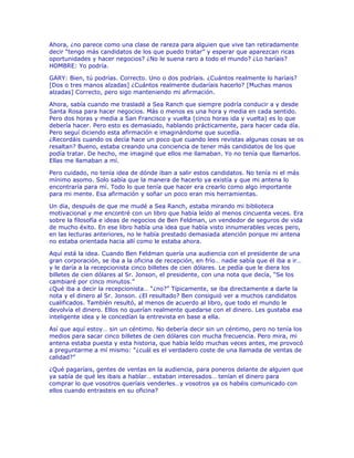 Ahora, ¿no parece como una clase de rareza para alguien que vive tan retiradamente
decir “tengo más candidatos de los que puedo tratar” y esperar que aparezcan ricas
oportunidades y hacer negocios? ¿No le suena raro a todo el mundo? ¿Lo haríais?
HOMBRE: Yo podría.
GARY: Bien, tú podrías. Correcto. Uno o dos podríais. ¿Cuántos realmente lo haríais?
[Dos o tres manos alzadas] ¿Cuántos realmente dudaríais hacerlo? [Muchas manos
alzadas] Correcto, pero sigo manteniendo mi afirmación.
Ahora, sabía cuando me trasladé a Sea Ranch que siempre podría conducir a y desde
Santa Rosa para hacer negocios. Más o menos es una hora y media en cada sentido.
Pero dos horas y media a San Francisco y vuelta (cinco horas ida y vuelta) es lo que
debería hacer. Pero esto es demasiado, hablando prácticamente, para hacer cada día.
Pero seguí diciendo esta afirmación e imaginándome que sucedía.
¿Recordáis cuando os decía hace un poco que cuando lees revistas algunas cosas se os
resaltan? Bueno, estaba creando una conciencia de tener más candidatos de los que
podía tratar. De hecho, me imaginé que ellos me llamaban. Yo no tenía que llamarlos.
Ellas me llamaban a mí.
Pero cuidado, no tenía idea de dónde iban a salir estos candidatos. No tenía ni el más
mínimo asomo. Solo sabía que la manera de hacerlo ya existía y que mi antena lo
encontraría para mí. Todo lo que tenía que hacer era crearlo como algo importante
para mi mente. Esa afirmación y soñar un poco eran mis herramientas.
Un día, después de que me mudé a Sea Ranch, estaba mirando mi biblioteca
motivacional y me encontré con un libro que había leído al menos cincuenta veces. Era
sobre la filosofía e ideas de negocios de Ben Feldman, un vendedor de seguros de vida
de mucho éxito. En ese libro había una idea que había visto innumerables veces pero,
en las lecturas anteriores, no le había prestado demasiada atención porque mi antena
no estaba orientada hacia allí como le estaba ahora.
Aquí está la idea. Cuando Ben Feldman quería una audiencia con el presidente de una
gran corporación, se iba a la oficina de recepción, en frío… nadie sabía que él iba a ir…
y le daría a la recepcionista cinco billetes de cien dólares. Le pedía que le diera los
billetes de cien dólares al Sr. Jonson, el presidente, con una nota que decía, “Se los
cambiaré por cinco minutos.”
¿Qué iba a decir la recepcionista… “¿no?” Típicamente, se iba directamente a darle la
nota y el dinero al Sr. Jonson. ¿El resultado? Ben consiguió ver a muchos candidatos
cualificados. También resultó, al menos de acuerdo al libro, que todo el mundo le
devolvía el dinero. Ellos no querían realmente quedarse con el dinero. Les gustaba esa
inteligente idea y le concedían la entrevista en base a ella.
Así que aquí estoy… sin un céntimo. No debería decir sin un céntimo, pero no tenía los
medios para sacar cinco billetes de cien dólares con mucha frecuencia. Pero mira, mi
antena estaba puesta y esta historia, que había leído muchas veces antes, me provocó
a preguntarme a mí mismo: “¿cuál es el verdadero coste de una llamada de ventas de
calidad?”
¿Qué pagaríais, gentes de ventas en la audiencia, para poneros delante de alguien que
ya sabía de qué les ibais a hablar… estaban interesados… tenían el dinero para
comprar lo que vosotros queríais venderles…y vosotros ya os habéis comunicado con
ellos cuando entrasteis en su oficina?
 