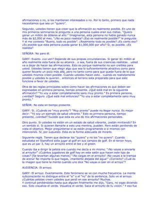 afirmaciones o no, si los mantienen interesados o no. Por lo tanto, primero que nada
necesitamos que sea un “quiero”.
Segundo, ustedes tienen que creer que la afirmación es realmente posible. En uno de
mis primeros seminarios le pregunte a una persona cuales eran sus metas. “Quiero
ganar un millón de dólares al año.” Imagínense, esta persona no había ganado nunca
más de $2,000 al mes. “¿No es poco realista? ¿Eso es realmente posible?” le pregunte.
Y el me contesto “Bueno, todo es posible”. ¿Realmente todo es posible? ¿Es cierto eso?
¿Es posible que esta persona pueda ganar $1,000,000 por año? Si, es posible. ¿Es
realista?
SEÑORA: No para él.
GARY: Exacto. ¿Lo ven? Depende de sus propias circunstancias. Si ganar $1 millón al
año realmente esta fuera de su alcance… o sea, fuera de sus creencias realistas… usted
va a dejar de hacer las afirmaciones. Esto es porque realmente no son creíbles para
usted. Ustedes tienen que elegir algo que sea lo suficientemente atractivo como para
querer llevarlo un poco más allá, pero no tanto como para que quede fuera de lo que
ustedes mismos creen posible. Cuando ustedes hacen esto… cuando es realistamente
posible y ustedes lo quieren… entonces el terreno esta preparado para que esto
funcione a favor de ustedes.
Otra de las reglas principales sobre como hacer las afirmaciones es que deben ser
expresadas en primera persona, tiempo presente. ¿Qué está mal en la siguiente
afirmación? “Yo voy a estar completamente sano muy pronto.” Es primera persona,
¿verdad? Seguro. ¿Qué está mal entonces? “Yo voy a estar completamente sano muy
pronto.”
SEÑOR: No esta en tiempo presente.
GARY: Sí. ¿Cuándo es “muy pronto”? “Muy pronto” puede no llegar nunca. Es mejor
decir: “Yo soy un ejemplo de salud vibrante.” Esto es primera persona, tiempo
presente, ¿verdad? Sucede que esta es una de mis afirmaciones personales.
Otro punto. Si ustedes no están en un estado de salud vibrante, ¿están mintiendo? En
un sentido sí. Si quieren llamarle a esto una mentira, pueden. Pero están perdiendo de
vista el objetivo. Mejor pregúntense si se están programando a si mismos con
intenciones. Sí, por supuesto. Esta es la forma adecuada de mirarlo.
Siguiente regla. Tienen que declarar los “quiero” y no los “no quiero”. Cuando
estudiaba en Standford solía jugar al golf en sus campos de golf. En el tercer hoyo,
que es un par 3, hay un arroyito entre el tee y el green.
Cuando iba a dirigir la pelota era cuando me decía a mi mismo. “¡No vayas a enviarla
al arroyito!” ¿Cuántos jugadores de golf hay en este salón que hacen este tipo de
cosas? [Se levantan algunas manos] “¡No caigas en el arroyito! ¡No vayas a la trampa
de arena! No importa lo que hagas, ¡mantente alejada del agua!” ¿Correcto? ¿Cuál es
la imagen que tiene la mente cuando uno dice “No vayas a caer en el arroyo”?
AUDIENCIA: El arroyo.
GARY: El arroyo. Exactamente. Este fenómeno se ve con mucha frecuencia. La mente
subconsciente no distingue entre el “si” o el “no” de la sentencia. Solo ve el arroyo.
¿Cuántas pelotas creen ustedes que perdí en ese arroyito? Muchas.
Y continué perdiéndolas hasta que alguien finalmente me dijo, “Gary, no sigas diciendo
eso. Solo visualiza el verde. Visualiza el verde. Saca el arroyito de tu visión.” Y eso fue
 