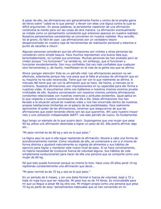 A pesar de ello, las afirmaciones son generalmente frente y centro de la amplia gama
de libros sobre “usted es lo que piensa” y llevan con ellas una lógica contra la cual es
difícil argumentar. En pocas palabras, la persistente repetición de una afirmación
condiciona la mente para ver las cosas de otra manera. La afirmación eventualmente
se instala como un pensamiento consistente que entonces aparece en nuestra realidad.
Nuestros pensamientos consistentes se convierten en nuestra realidad. Muy sencillo.
Va al grano. Es fácil de usar. Las afirmaciones son un verdadero tesoro
desaprovechado en nuestra caja de herramientas de realización personal y estamos a
punto de sacarlas a relucir.
Algunas personas consideran que las afirmaciones son inútiles y otras personas las
consideran como simple basura. Para muchos representan una buena idea que,
lamentablemente, no cumple sus promesas. Muchas personas las han probado pero se
rinden porque “¡no funcionan!” La verdad es, sin embargo, que sí funcionan y
funcionan excelentemente. Son muy confiables (tal vez más confiables que cualquier
otra herramienta) y, de hecho, manifiestan en la vida de la gente eso que se afirma.
Ahora ¡pongan atención! Este es un párrafo vital. Las afirmaciones parecen no ser
efectivas, solamente porque hay una pieza que le falta al proceso de afirmación que en
su mayoría no ha sido reconocida. Tiene que ver con lo que realmente se afirma. A
menudo NO tiene que ver con la afirmación que se hace. De hecho, a menudo es lo
contrario. Nuestras afirmaciones son impresionantes en su capacidad para dar forma a
nuestras vidas. Si escuchamos cómo nos hablamos a nosotros mismos oiremos prueba
irrefutable de ello. Nuestra conversación con nosotros mismos contiene afirmaciones
constantes relacionadas con nuestras creencias y actitudes existentes. Igual aplica en
lo que respecta a nuestra conversación de día a día. Estas afirmaciones nos han
llevado a la situación actual de nuestras vidas y nos han encerrado dentro de nuestras
propias habitaciones limitantes en el palacio de las posibilidades. Para realmente
aprovechar el poder de las afirmaciones, tenemos que asegurarnos de que las
afirmaciones que están teniendo efecto son las que queremos. Ahí yace nuestro mayor
reto y una utilización indispensable deEFT. Lee este párrafo de nuevo. Es fundamental.
Aquí tengo un ejemplo de lo que quiero decir. Supongamos que una mujer que pesa
90 kg utiliza una afirmación destinada a lograr un peso de 60. Ella podría afirmar algo
así...
“Mi peso normal es de 60 kg y eso es lo que peso.”
La lógica aquí es que si ella sigue repitiendo la afirmación, llevará a cabo una forma de
acondicionamiento mental. Como resultado de ello, se comenzará a ver a sí misma de
forma distinta y ajustará naturalmente su ingesta de alimentos y sus hábitos de
ejercicio para lograr y mantener este nuevo nivel de peso. Si se hace correctamente,
no habría necesidad de involucrar fuerza de voluntad alguna. Sus hábitos de vida
simplemente evolucionarían para hacer de ella una persona que se comporte como una
mujer de 60 kg.
Sé que esto puede funcionar porque yo mismo lo hice. Hace unos 20 años perdí 14 kg
repitiendo constantemente una afirmación que decía...
“Mi peso normal es de 72 kg y eso es lo que peso.”
En un período de 6 meses, y sin una dieta formal ni fuerza de voluntad, bajé a 72 y
toda mi ropa tuvo que ser reducida. Mi peso hoy es de 74 libras. Es inconcebible para
mí que yo llegue a pesar 86 kg otra vez. Mi imagen propia como una persona que pesa
72 kg es parte de esos “pensamientos habituales que se han convertido en mi
 