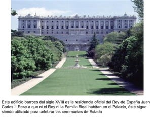 Este edificio barroco del siglo XVIII es la residencia oficial del Rey de España Juan Carlos I. Pese a que ni el Rey ni la Familia Real habitan en el Palacio, éste sigue siendo utilizado para celebrar las ceremonias de Estado 