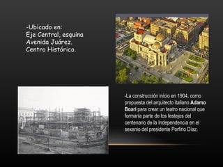 -Ubicado en:
Eje Central, esquina
Avenida Juárez.
Centro Histórico.




                       -La construcción inicio en 1904, como
                       propuesta del arquitecto italiano Adamo
                       Boari para crear un teatro nacional que
                       formaría parte de los festejos del
                       centenario de la Independencia en el
                       sexenio del presidente Porfirio Díaz.
 