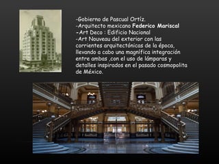 -Gobierno de Pascual Ortíz.
-Arquitecto mexicano Federico Mariscal
-Art Deco : Edificio Nacional
-Art Nouveau del exterior con las
corrientes arquitectónicas de la época,
llevando a cabo una magnífica integración
entre ambas ,con el uso de lámparas y
detalles inspirados en el pasado cosmopolita
de México.
 