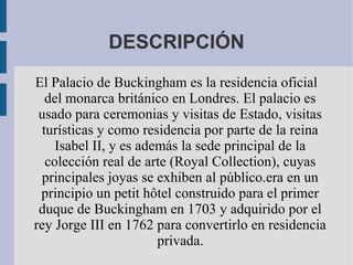 DESCRIPCIÓN
El Palacio de Buckingham es la residencia oficial
del monarca británico en Londres. El palacio es
usado para ceremonias y visitas de Estado, visitas
turísticas y como residencia por parte de la reina
Isabel II, y es además la sede principal de la
colección real de arte (Royal Collection), cuyas
principales joyas se exhiben al público.era en un
principio un petit hôtel construido para el primer
duque de Buckingham en 1703 y adquirido por el
rey Jorge III en 1762 para convertirlo en residencia
privada.
 