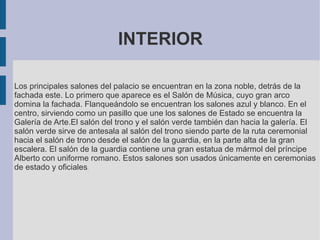 INTERIOR
Los principales salones del palacio se encuentran en la zona noble, detrás de la
fachada este. Lo primero que aparece es el Salón de Música, cuyo gran arco
domina la fachada. Flanqueándolo se encuentran los salones azul y blanco. En el
centro, sirviendo como un pasillo que une los salones de Estado se encuentra la
Galería de Arte.El salón del trono y el salón verde también dan hacia la galería. El
salón verde sirve de antesala al salón del trono siendo parte de la ruta ceremonial
hacia el salón de trono desde el salón de la guardia, en la parte alta de la gran
escalera. El salón de la guardia contiene una gran estatua de mármol del príncipe
Alberto con uniforme romano. Estos salones son usados únicamente en ceremonias
de estado y oficiales.
 