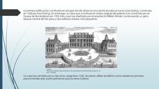 La primera edificación construida en el lugar donde ahora se encuentra el palacio fue la casa Goring, construida
en 1633 por lord Goring. Sin embargo, la casa que constituye el núcleo original del palacio fue construida por el
Duque de Buckingham en 1703. Esta casa fue diseñada por el arquitecto William Winde, construyendo un gran
bloque central de tres pisos y dos edificios anexos más pequeños.
La casa fue vendida por su hijo al rey Jorge III en 1762. Se pensó utilizar el edificio como residencia privada
para la familia real, particularmente para la reina Carlota.
Fuente:
https://es.wikipedia.org/wiki/Palacio_de_Buckingham#/media/File:Buckingham_Ho
use_1710.jpeg
 