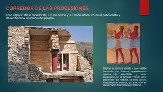 CORREDOR DE LAS PROCESIONES
Este espacio de al rededor de 1 m de ancho y 3.3 m de altura, cruza el patio oeste y
desembocaba en medio del palacio.
Recibe su nombre debido a que estaba
decorado con frescos representando
grupos de sacerdotes y otros
ciudadanos en el llamado "Fresco de la
procesión". En realidad, se trata de una
interpretación artística, ya que sólo se
conservaron fragmentos del original.
 