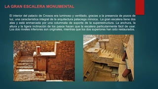 LA GRAN ESCALERA MONUMENTAL
El interior del palacio de Cnosos era luminoso y ventilado, gracias a la presencia de pozos de
luz, una característica integral de la arquitectura palaciega minoica. La gran escalera tiene dos
alas y está enmarcada por una columnata de soporte de la superestructura. La anchura, la
altura y la ligera inclinación de los pasos hacen que la escalera particularmente fácil de usar.
Los dos niveles inferiores son originales, mientras que los dos superiores han sido restaurados.
 