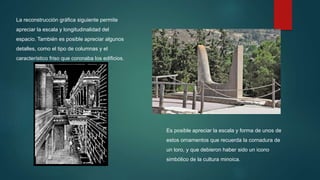 La reconstrucción gráfica siguiente permite
apreciar la escala y longitudinalidad del
espacio. También es posible apreciar algunos
detalles, como el tipo de columnas y el
característico friso que coronaba los edificios.
Es posible apreciar la escala y forma de unos de
estos ornamentos que recuerda la cornadura de
un toro, y que debieron haber sido un icono
simbólico de la cultura minoica.
 