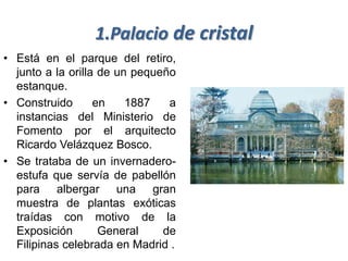 1.Palacio de cristal
• Está en el parque del retiro,
  junto a la orilla de un pequeño
  estanque.
• Construido       en    1887   a
  instancias del Ministerio de
  Fomento por el arquitecto
  Ricardo Velázquez Bosco.
• Se trataba de un invernadero-
  estufa que servía de pabellón
  para albergar una gran
  muestra de plantas exóticas
  traídas con motivo de la
  Exposición        General    de
  Filipinas celebrada en Madrid .
 