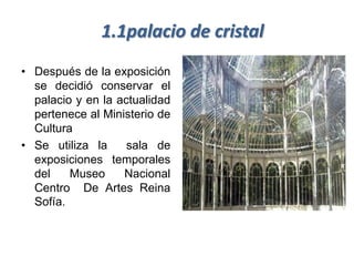 1.1palacio de cristal
• Después de la exposición
  se decidió conservar el
  palacio y en la actualidad
  pertenece al Ministerio de
  Cultura
• Se utiliza la     sala de
  exposiciones temporales
  del    Museo     Nacional
  Centro De Artes Reina
  Sofía.
 