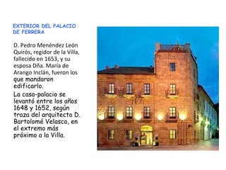 EXTERIOR DEL PALACIO
DE FERRERA
D. Pedro Menéndez León
Quirós, regidor de la Villa,
fallecido en 1653, y su
esposa Dña. María de
Arango Inclán, fueron los
que mandaron
edificarlo.
La casa-palacio se
levantó entre los años
1648 y 1652, según
traza del arquitecto D.
Bartolomé Velasco, en
el extremo más
próximo a la Villa.