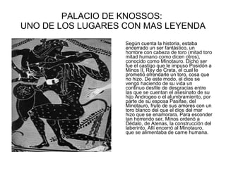 PALACIO DE KNOSSOS:  UNO DE LOS LUGARES CON MAS LEYENDA Según cuenta la historia, estaba encerrado un ser fantástico, un hombre con cabeza de toro (mitad toro mitad humano como dicen otros), conocido como Minotauro. Dicho ser fue el castigo que le impuso Posidón a Minos II, Rey de Creta, el cual le prometió ofrendarle un toro, cosa que no hizo. De este modo, el dios se vengó haciendo de su vida un continuo desfile de desgracias entre las que se cuentan el asesinato de su hijo Androgeo o el alumbramiento, por parte de su esposa Pasifae, del Minotauro, fruto de sus amores con un toro blanco del que el dios del mar hizo que se enamorara. Para esconder tan horrendo ser, Minos ordenó a Dédalo, de Atenas, la construcción del laberinto. Allí encerró al Minotauro, que se alimentaba de carne humana.  