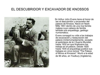 EL DESCUBRIDOR Y EXCAVADOR DE KNOSSOS Sir Arthur John Evans tiene el honor de ser el descubridor y excavador del palacio de Knosos. Nació en Nash Mills 1851 dentro de una rica familia inglesa cuyo cabeza de familia también era arqueólogo, geólogo numismático. Evans consagró su vida a los trabajos de excavación y restauración del palacio ininterrumpidamente, excepto el paréntesis de la I Guerra Mundial, hasta 1932 en que finalizaron los trabajo en el palacio. Desde 1920 hasta 1935 el arqueólogo publicó sus trabajos en cinco tomos "The Palace of Minos at Knossos". Murió a la edad de 90 años, en Youlbury (Inglaterra).      