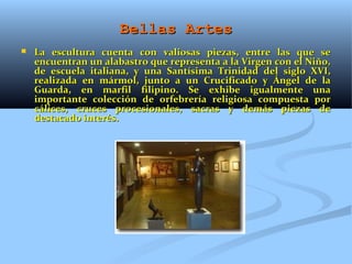 Bellas Artes
   La escultura cuenta con valiosas piezas, entre las que se
    encuentran un alabastro que representa a la Virgen con el Niño,
    de escuela italiana, y una Santísima Trinidad del siglo XVI,
    realizada en mármol, junto a un Crucificado y Ángel de la
    Guarda, en marfil filipino. Se exhibe igualmente una
    importante colección de orfebrería religiosa compuesta por
    cálices, cruces procesionales, sacras y demás piezas de
    destacado interés.
 