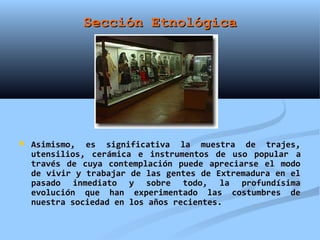 Sección Etnológica




   Asimismo, es significativa la muestra de trajes,
    utensilios, cerámica e instrumentos de uso popular a
    través de cuya contemplación puede apreciarse el modo
    de vivir y trabajar de las gentes de Extremadura en el
    pasado inmediato y sobre todo, la profundísima
    evolución que han experimentado las costumbres de
    nuestra sociedad en los años recientes.
 