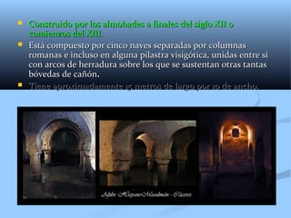    Construido por los almohades a finales del siglo XII o
    comienzos del XIII.
   Está compuesto por cinco naves separadas por columnas
    romanas e incluso en alguna pilastra visigótica, unidas entre si
    con arcos de herradura sobre los que se sustentan otras tantas
    bóvedas de cañón.
   Tiene aproximadamente 15 metros de largo por 10 de ancho.
 