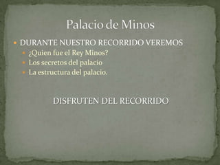  DURANTE NUESTRO RECORRIDO VEREMOS
  ¿Quien fue el Rey Minos?
  Los secretos del palacio
  La estructura del palacio.



           DISFRUTEN DEL RECORRIDO
 