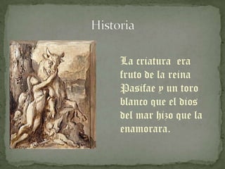 La criatura era
fruto de la reina
Pasifae y un toro
blanco que el dios
del mar hizo que la
enamorara.
 
