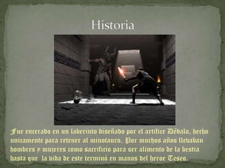 Fue encerado en un laberinto diseñado por el artifice Dédalo, hecho
unicamente para retener al minotauro. Por muchos años llevaban
hombres y mujeres como sacrificio para ser alimento de la bestia
hasta que la vida de este terminó en manos del heroe Teseo.
 