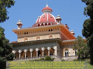 DeVisme pouco tempo residiu em Monserrate, acabando por subarrendar a propriedade e todas as suas
  benfeitorias a William Beckford. Este, um escritor, era o inglês mais rico do seu tempo. Usou uma
pequena parte da sua fortuna, para efectuar algumas obras no palácio e suas dependências e para criar
  um jardim paisagístico. Em 1799, deixa definitivamente o nosso país e Monserrate volta a entrar em
 