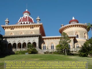 Finalmente no Ano de 1856, a propriedade é comprada por Francis Cook, outro milionário inglês. Inspirado pelo
  romantismo, transforma o jardim num magnifico parque, onde procura recriar ambientes de várias partes do
 mundo, aproveitando as extraordinárias condições naturais e possibilidades cénicas oferecidas. A paisagem
 assim construída, levou a que o parque fosse considerado um dos mais notáveis jardins exóticos do mundo.
 