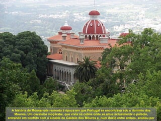 A história de Monserrate remonta à época em que Portugal se encontrava sob o domínio dos
    Mouros. Um cavaleiro moçárabe, que vivia na colina onde se situa actualmente o palácio,
entrando em conflito com o alcaide do Castelo dos Mouros e, num duelo entre ambos, acabou por
 