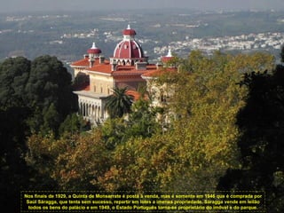 Nos finais de 1929, a Quinta de Monserrate é posta à venda, mas é somente em 1946 que é comprada por
 Saúl Sáragga, que tenta sem sucesso, repartir em lotes a imensa propriedade. Sáragga vende em leilão
  todos os bens do palácio e em 1949, o Estado Português torna-se proprietário do imóvel e do parque.
 