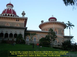 No século XVII, o hospital aforou Monserrate à família Mello e Castro radicada em
 Goa. Em 1718 a família compra a propriedade e Monserrate é incorporada no
         morgadio de D. Caetano de Mello e Castro, Vice-Rei da Índia.
 