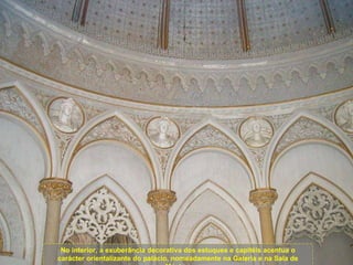No interior, a exuberância decorativa dos estuques e capitéis acentua o carácter orientalizante do palácio, nomeadamente na Galeria e na Sala de Música. 