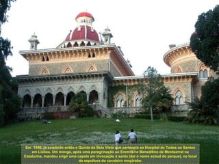 Em  1540, já existindo então a Quinta da Bela Vista que pertencia ao Hospital de Todos os Santos em Lisboa. Um monge, após uma peregrinação ao Eremitério Beneditino de Montserrat na Catalunha, mandou erigir uma capela em invocação à santa (daí o nome actual do parque), no local da sepultura do cavaleiro moçárabe. 