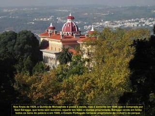 Nos finais de 1929, a Quinta de Monserrate é posta à venda, mas é somente em 1946 que é comprada por Saúl Sáragga, que tenta sem sucesso, repartir em lotes a imensa propriedade. Sáragga vende em leilão todos os bens do palácio e em 1949, o Estado Português torna-se proprietário do imóvel e do parque. 