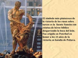 El símbolo más pintoresco de la victoria de los rusos sobre turcos es la fuente Sansón con estatua de héroe bíblico desgarrando la boca del león. Fue erigido en Peterhof en honor a los 25 ańos de la victoria en batalla de Poltava.